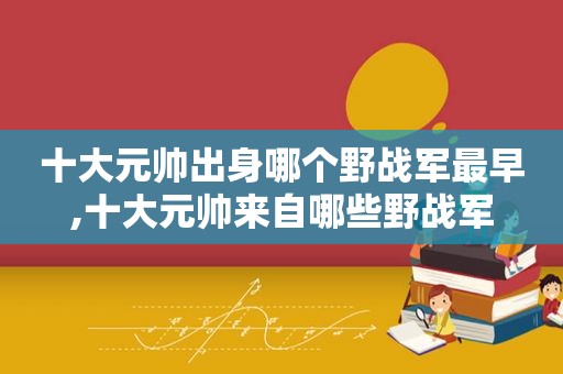 十大元帅出身哪个野战军最早,十大元帅来自哪些野战军