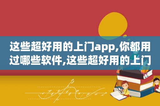 这些超好用的上门app,你都用过哪些软件,这些超好用的上门app,你都用过哪些APP