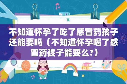 不知道怀孕了吃了感冒药孩子还能要吗（不知道怀孕喝了感冒药孩子能要么?）