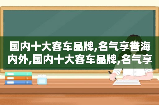 国内十大客车品牌,名气享誉海内外,国内十大客车品牌,名气享誉海内外销售