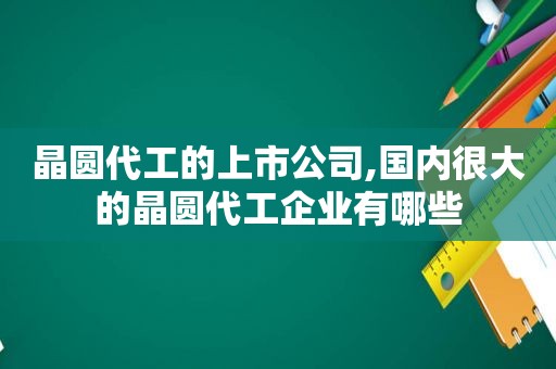 晶圆代工的上市公司,国内很大的晶圆代工企业有哪些