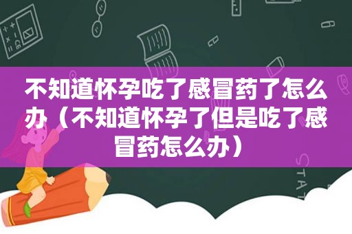 不知道怀孕吃了感冒药了怎么办（不知道怀孕了但是吃了感冒药怎么办）