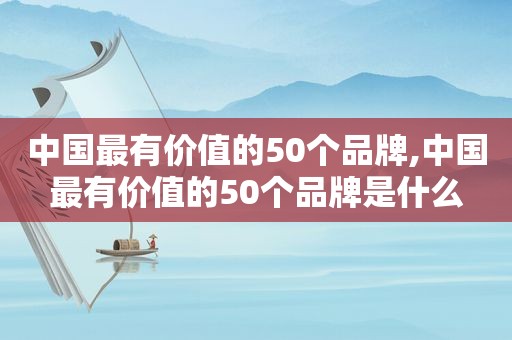 中国最有价值的50个品牌,中国最有价值的50个品牌是什么