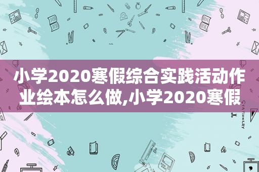 小学2020寒假综合实践活动作业绘本怎么做,小学2020寒假综合实践活动方案