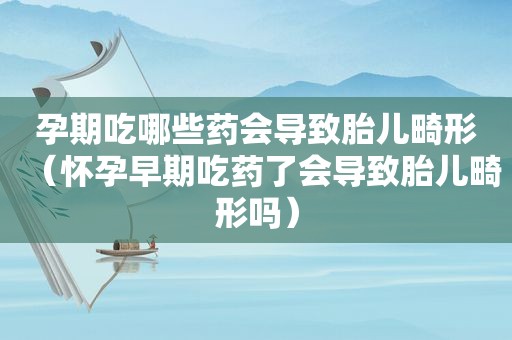 孕期吃哪些药会导致胎儿畸形（怀孕早期吃药了会导致胎儿畸形吗）