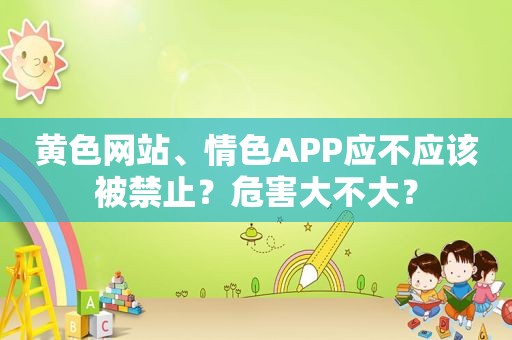 黄色网站、 *** APP应不应该被禁止？危害大不大？