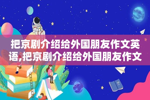 把京剧介绍给外国朋友作文英语,把京剧介绍给外国朋友作文怎么写