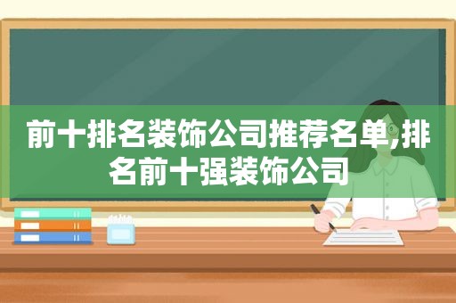 前十排名装饰公司推荐名单,排名前十强装饰公司