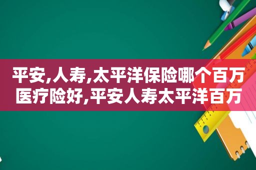 平安,人寿,太平洋保险哪个百万医疗险好,平安人寿太平洋百万医疗险对比