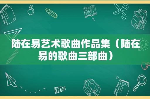 陆在易艺术歌曲作品集（陆在易的歌曲三部曲）