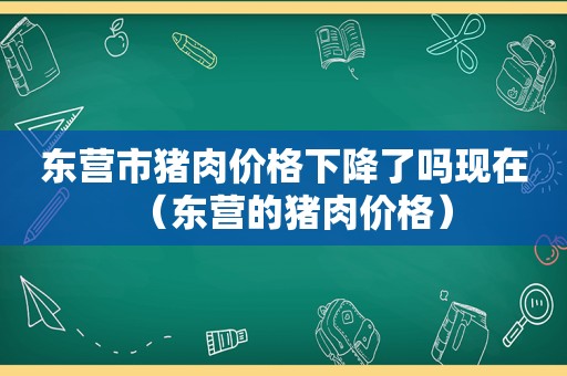 东营市猪肉价格下降了吗现在（东营的猪肉价格）