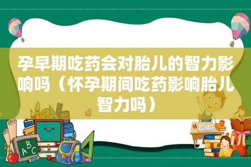 孕早期吃药会对胎儿的智力影响吗（怀孕期间吃药影响胎儿智力吗）