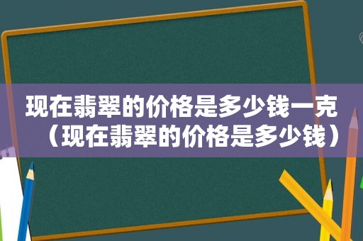 现在翡翠的价格是多少钱一克（现在翡翠的价格是多少钱）