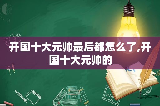 开国十大元帅最后都怎么了,开国十大元帅的