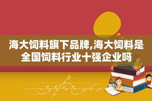 海大饲料旗下品牌,海大饲料是全国饲料行业十强企业吗