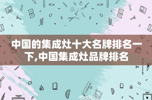 中国的集成灶十大名牌排名一下,中国集成灶品牌排名