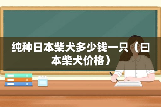 纯种日本柴犬多少钱一只（ *** 柴犬价格）