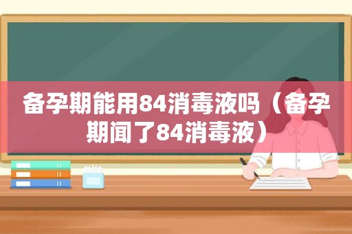 备孕期能用84消毒液吗（备孕期闻了84消毒液）