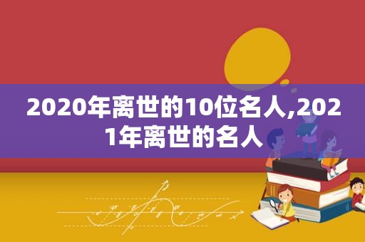 2020年离世的10位名人,2021年离世的名人