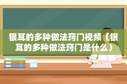 银耳的多种做法窍门视频（银耳的多种做法窍门是什么）