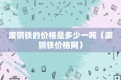 废钢铁的价格是多少一吨（废钢铁价格网）