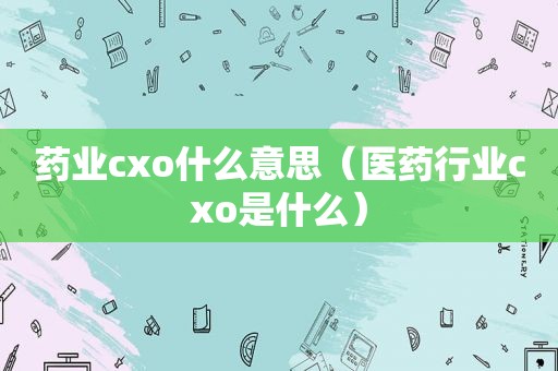 药业cxo什么意思（医药行业cxo是什么）