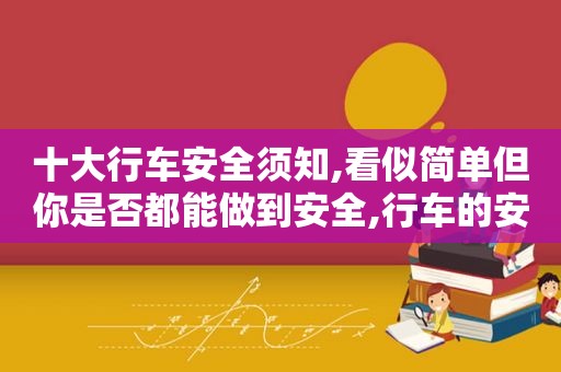 十大行车安全须知,看似简单但你是否都能做到安全,行车的安全