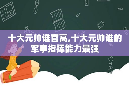 十大元帅谁官高,十大元帅谁的军事指挥能力最强