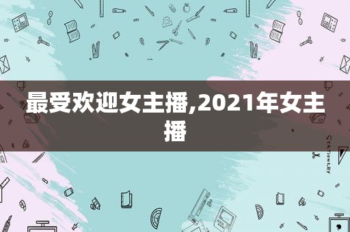 最受欢迎女主播,2021年女主播