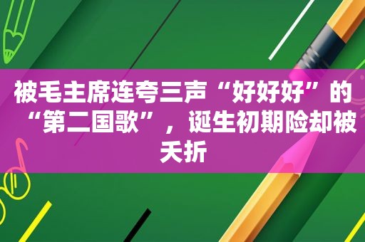 被毛主席连夸三声“好好好”的“第二国歌”，诞生初期险却被夭折