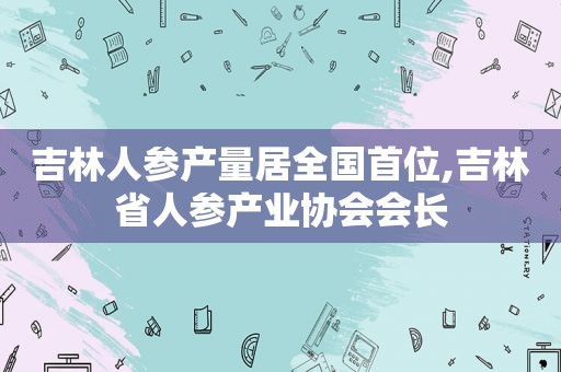 吉林人参产量居全国首位,吉林省人参产业协会会长