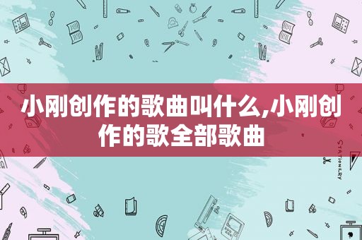 小刚创作的歌曲叫什么,小刚创作的歌全部歌曲