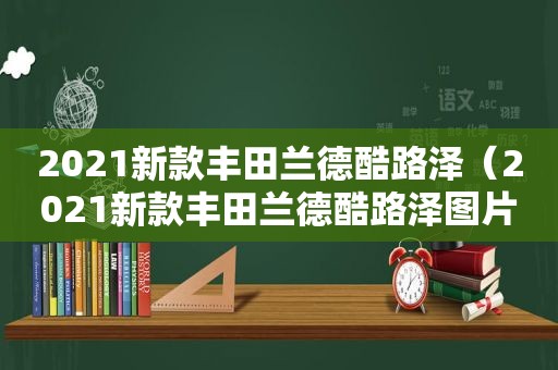 2021新款丰田兰德酷路泽（2021新款丰田兰德酷路泽图片）