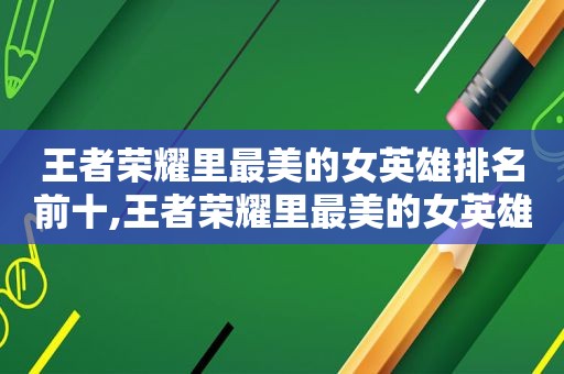 王者荣耀里最美的女英雄排名前十,王者荣耀里最美的女英雄排名第一