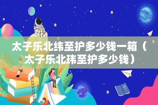 太子乐北纬至护多少钱一箱（太子乐北玮至护多少钱）