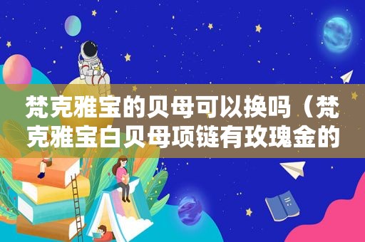 梵克雅宝的贝母可以换吗（梵克雅宝白贝母项链有玫瑰金的吗）