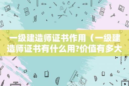 一级建造师证书作用（一级建造师证书有什么用?价值有多大?）