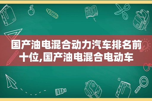 国产油电混合动力汽车排名前十位,国产油电混合电动车