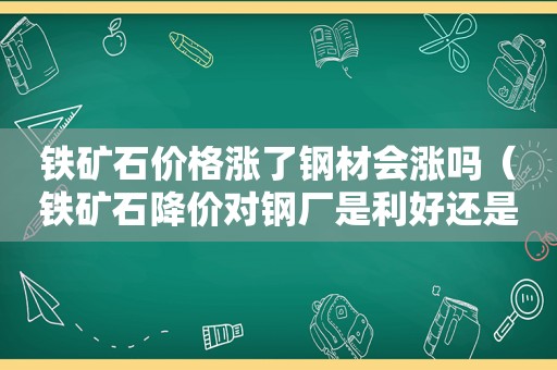 铁矿石价格涨了钢材会涨吗（铁矿石降价对钢厂是利好还是利空）