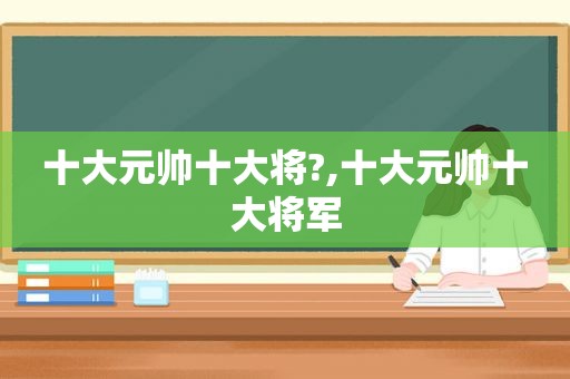 十大元帅十大将?,十大元帅十大将军