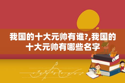 我国的十大元帅有谁?,我国的十大元帅有哪些名字