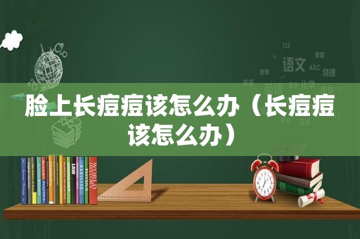 脸上长痘痘该怎么办（长痘痘该怎么办）