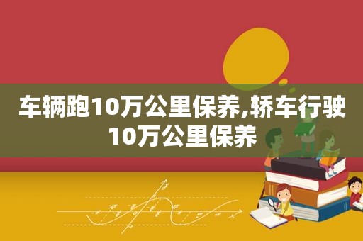 车辆跑10万公里保养,轿车行驶10万公里保养