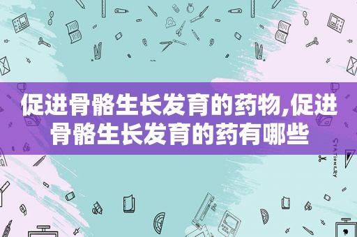 促进骨骼生长发育的药物,促进骨骼生长发育的药有哪些