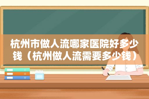 杭州市做人流哪家医院好多少钱（杭州做人流需要多少钱）