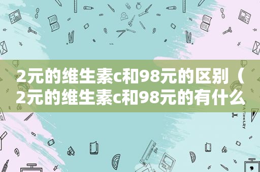 2元的维生素c和98元的区别（2元的维生素c和98元的有什么区别）