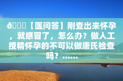 🙋【医问答】刚查出来怀孕，就感冒了，怎么办？做人工授精怀孕的不可以做唐氏检查吗？......