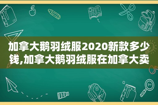 加拿大鹅羽绒服2020新款多少钱,加拿大鹅羽绒服在加拿大卖多少钱