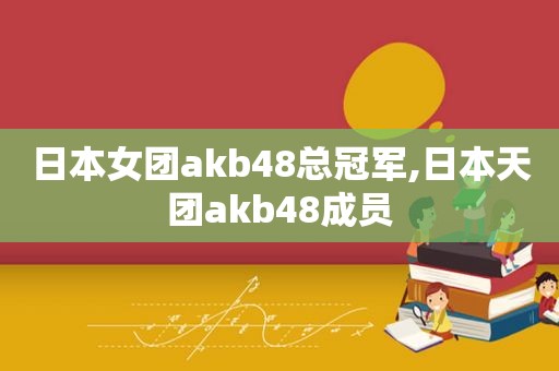 日本女团akb48总冠军,日本天团akb48成员