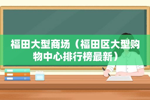 福田大型商场（福田区大型购物中心排行榜最新）